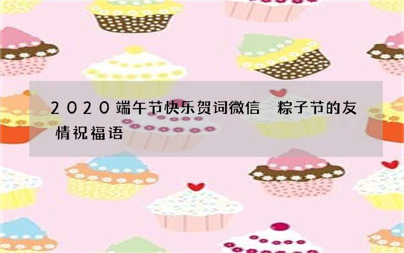 2020端午节快乐贺词微信 粽子节的友情祝福语